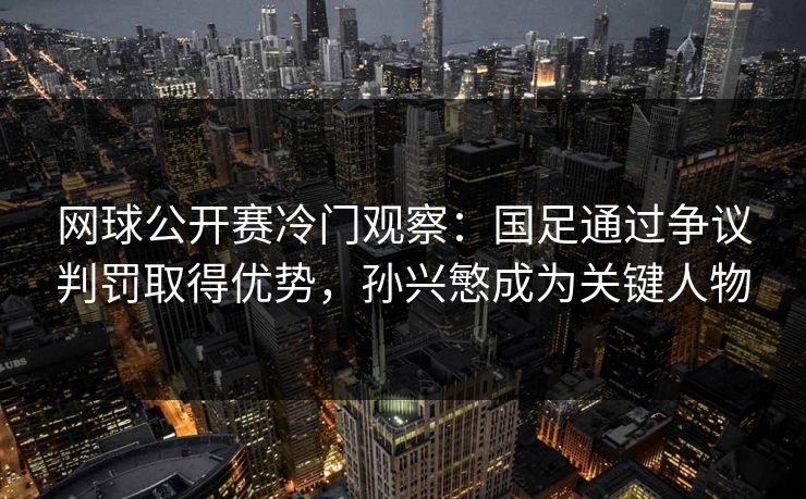 网球公开赛冷门观察：国足通过争议判罚取得优势，孙兴慜成为关键人物